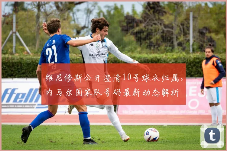 维尼修斯公开澄清10号球衣归属，内马尔国家队号码最新动态解析