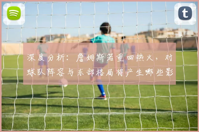 深度分析：詹姆斯若重回热火，对球队阵容与东部格局将产生哪些影响？