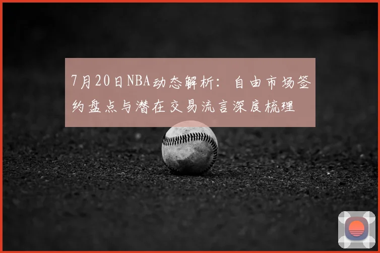 7月20日NBA动态解析：自由市场签约盘点与潜在交易流言深度梳理